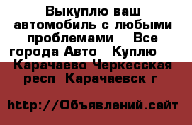 Выкуплю ваш автомобиль с любыми проблемами. - Все города Авто » Куплю   . Карачаево-Черкесская респ.,Карачаевск г.